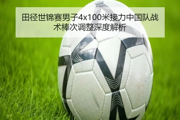 田径世锦赛男子4x100米接力中国队战术棒次调整深度解析