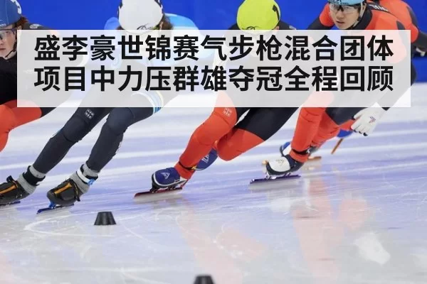 盛李豪世锦赛气步枪混合团体项目中力压群雄夺冠全程回顾