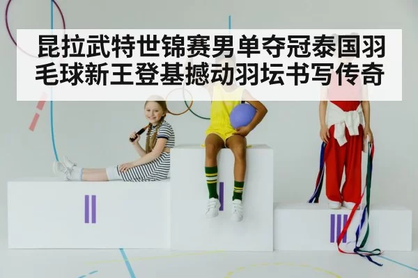 昆拉武特世锦赛男单夺冠泰国羽毛球新王登基撼动羽坛书写传奇