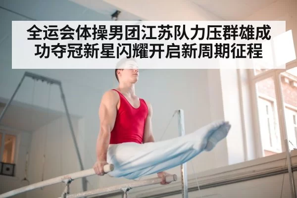 全运会体操男团江苏队力压群雄成功夺冠新星闪耀开启新周期征程