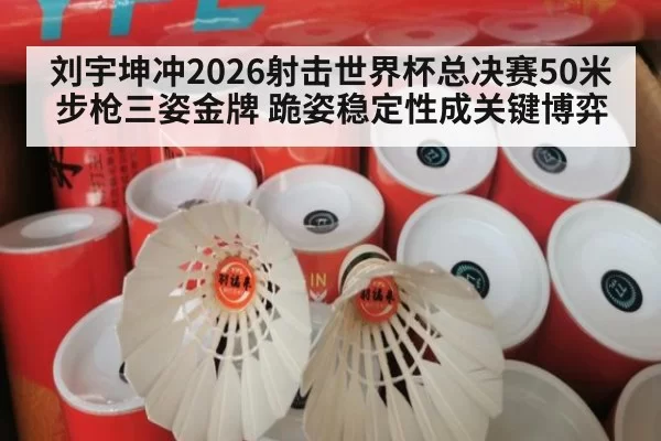 刘宇坤冲2026射击世界杯总决赛50米步枪三姿金牌 跪姿稳定性成关键博弈